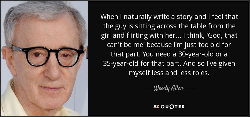 When I naturally write a story and I feel that the guy is sitting across the table from the girl and flirting with her... I think, 'God, that can't be me' because I'm just too old for that part. You need a 30-year-old or a 35-year-old for that part. And so I've given myself less and less roles. - Woody Allen