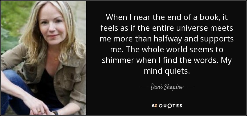 When I near the end of a book, it feels as if the entire universe meets me more than halfway and supports me. The whole world seems to shimmer when I find the words. My mind quiets. - Dani Shapiro