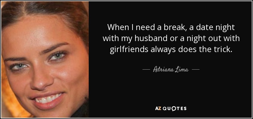 When I need a break, a date night with my husband or a night out with girlfriends always does the trick. - Adriana Lima