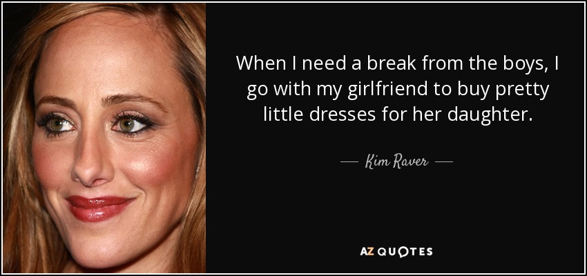 When I need a break from the boys, I go with my girlfriend to buy pretty little dresses for her daughter. - Kim Raver