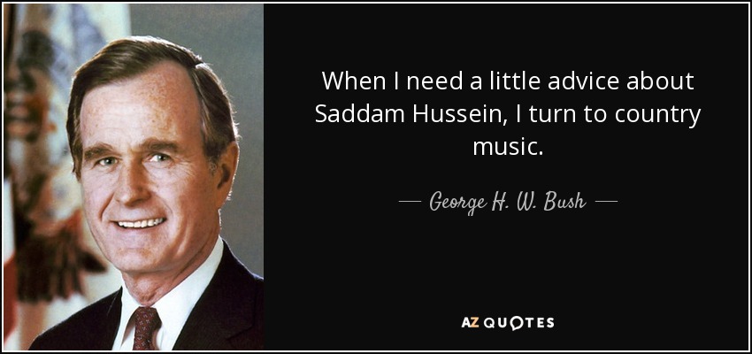 When I need a little advice about Saddam Hussein, I turn to country music. - George H. W. Bush