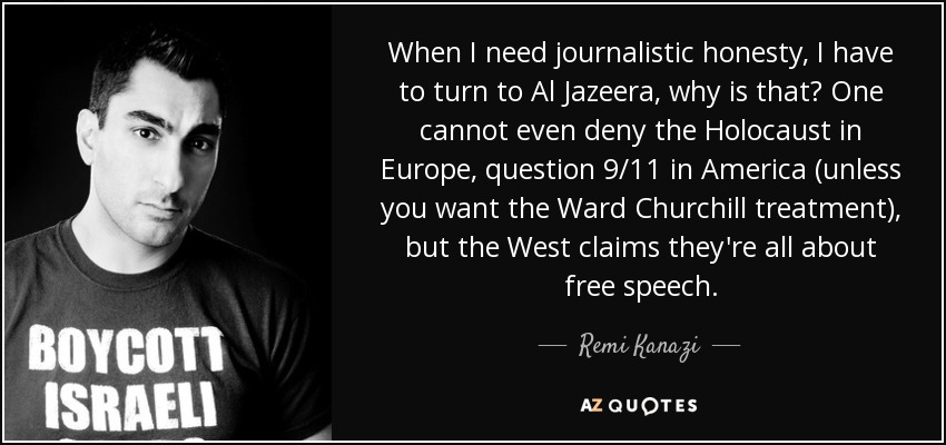 When I need journalistic honesty, I have to turn to Al Jazeera, why is that? One cannot even deny the Holocaust in Europe, question 9/11 in America (unless you want the Ward Churchill treatment), but the West claims they're all about free speech. - Remi Kanazi