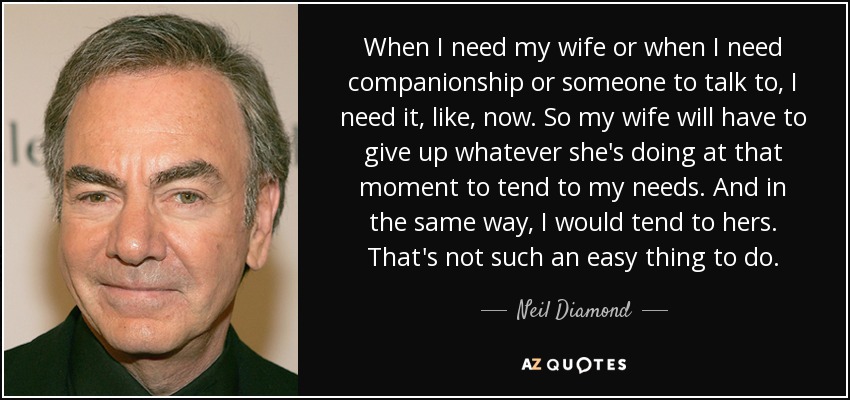 When I need my wife or when I need companionship or someone to talk to, I need it, like, now. So my wife will have to give up whatever she's doing at that moment to tend to my needs. And in the same way, I would tend to hers. That's not such an easy thing to do. - Neil Diamond