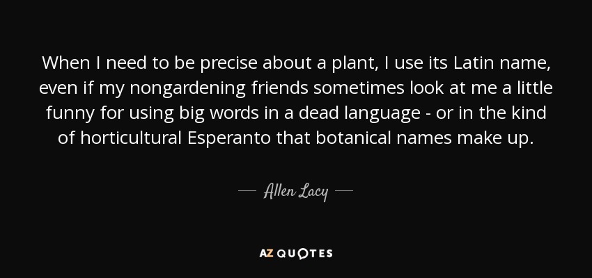 When I need to be precise about a plant, I use its Latin name, even if my nongardening friends sometimes look at me a little funny for using big words in a dead language - or in the kind of horticultural Esperanto that botanical names make up. - Allen Lacy