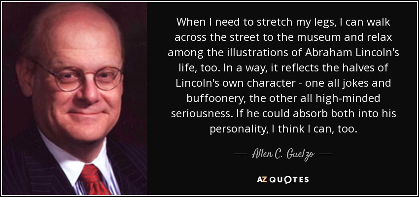 When I need to stretch my legs, I can walk across the street to the museum and relax among the illustrations of Abraham Lincoln's life, too. In a way, it reflects the halves of Lincoln's own character - one all jokes and buffoonery, the other all high-minded seriousness. If he could absorb both into his personality, I think I can, too. - Allen C. Guelzo
