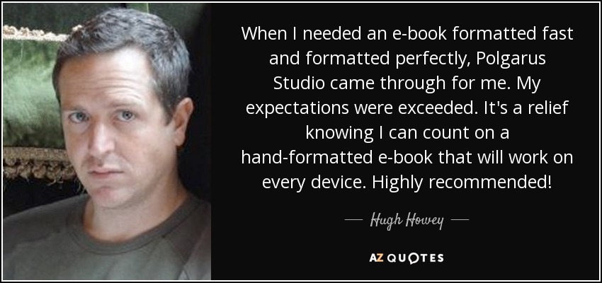 When I needed an e-book formatted fast and formatted perfectly, Polgarus Studio came through for me. My expectations were exceeded. It's a relief knowing I can count on a hand-formatted e-book that will work on every device. Highly recommended! - Hugh Howey