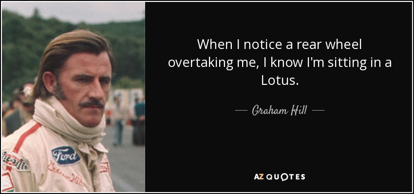 When I notice a rear wheel overtaking me, I know I'm sitting in a Lotus. - Graham Hill