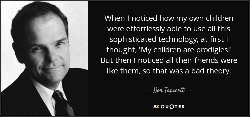 When I noticed how my own children were effortlessly able to use all this sophisticated technology, at first I thought, 'My children are prodigies!' But then I noticed all their friends were like them, so that was a bad theory. - Don Tapscott