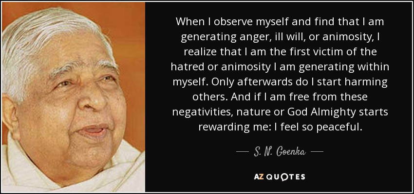When I observe myself and find that I am generating anger, ill will, or animosity, I realize that I am the first victim of the hatred or animosity I am generating within myself. Only afterwards do I start harming others. And if I am free from these negativities, nature or God Almighty starts rewarding me: I feel so peaceful. - S. N. Goenka