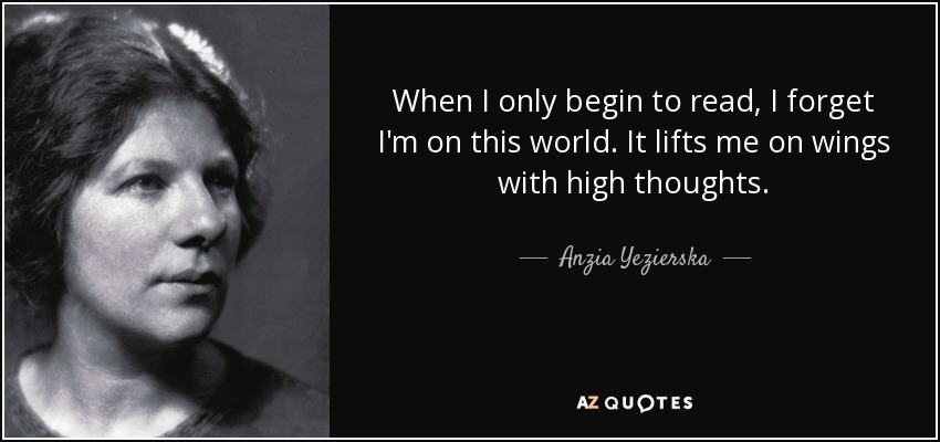 When I only begin to read, I forget I'm on this world. It lifts me on wings with high thoughts. - Anzia Yezierska