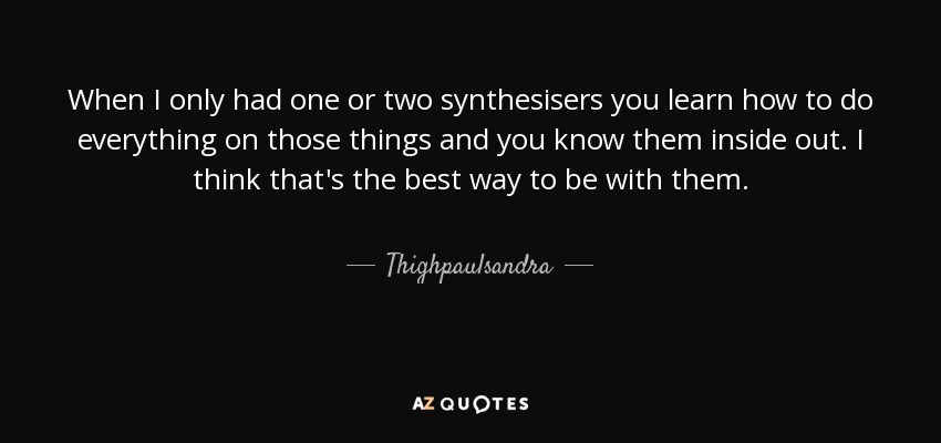 When I only had one or two synthesisers you learn how to do everything on those things and you know them inside out. I think that's the best way to be with them. - Thighpaulsandra