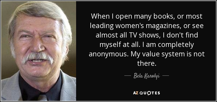 When I open many books, or most leading women's magazines, or see almost all TV shows, I don't find myself at all. I am completely anonymous. My value system is not there. - Bela Karolyi