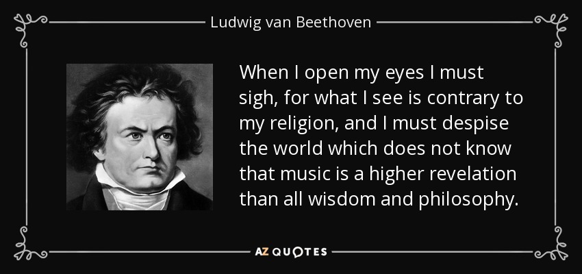 When I open my eyes I must sigh, for what I see is contrary to my religion, and I must despise the world which does not know that music is a higher revelation than all wisdom and philosophy. - Ludwig van Beethoven