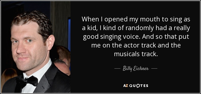 When I opened my mouth to sing as a kid, I kind of randomly had a really good singing voice. And so that put me on the actor track and the musicals track. - Billy Eichner