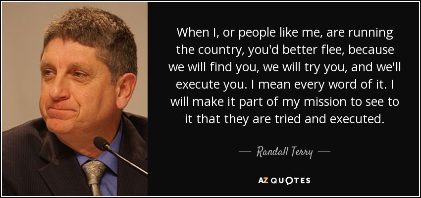 When I, or people like me, are running the country, you'd better flee, because we will find you, we will try you, and we'll execute you. I mean every word of it. I will make it part of my mission to see to it that they are tried and executed. - Randall Terry