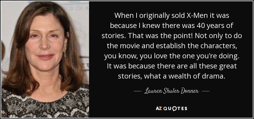 When I originally sold X-Men it was because I knew there was 40 years of stories. That was the point! Not only to do the movie and establish the characters, you know, you love the one you're doing. It was because there are all these great stories, what a wealth of drama. - Lauren Shuler Donner
