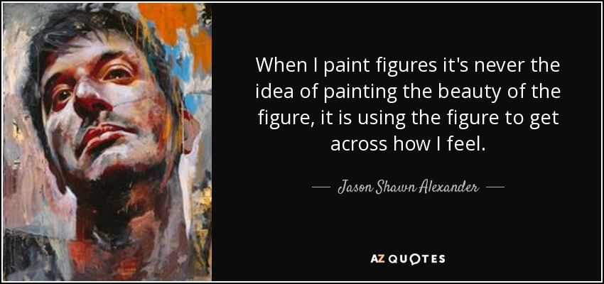 When I paint figures it's never the idea of painting the beauty of the figure, it is using the figure to get across how I feel. - Jason Shawn Alexander