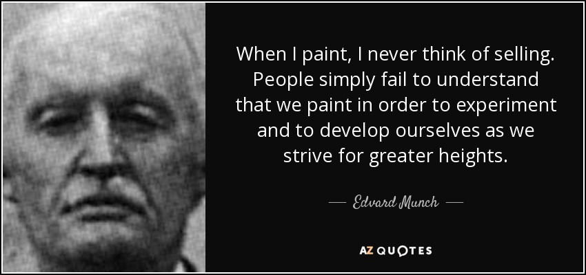 When I paint, I never think of selling. People simply fail to understand that we paint in order to experiment and to develop ourselves as we strive for greater heights. - Edvard Munch