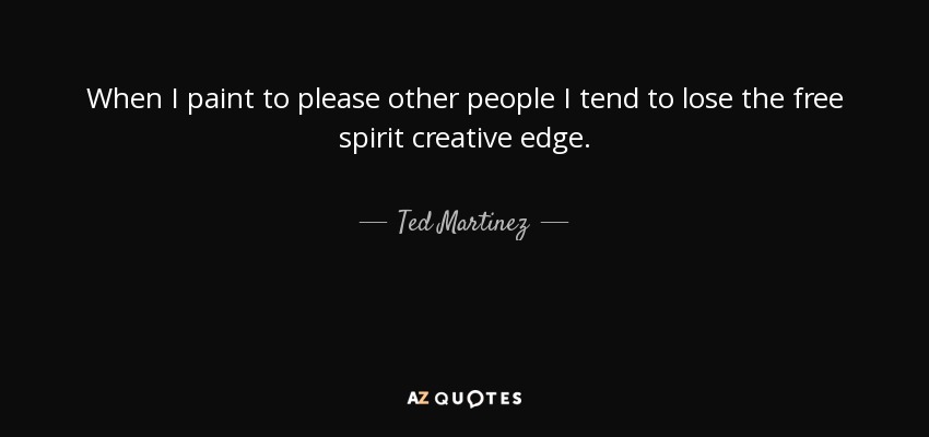 When I paint to please other people I tend to lose the free spirit creative edge. - Ted Martinez
