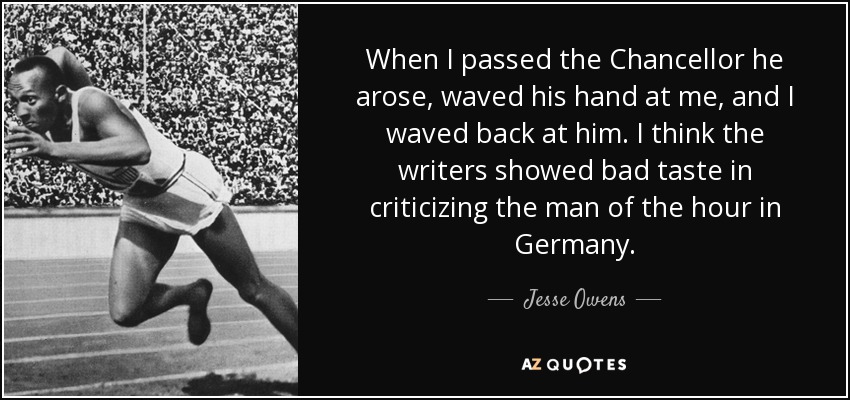 When I passed the Chancellor he arose, waved his hand at me, and I waved back at him. I think the writers showed bad taste in criticizing the man of the hour in Germany. - Jesse Owens