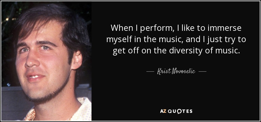 When I perform, I like to immerse myself in the music, and I just try to get off on the diversity of music. - Krist Novoselic