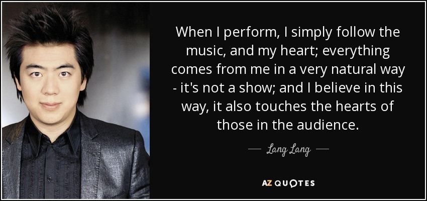 When I perform, I simply follow the music, and my heart; everything comes from me in a very natural way - it's not a show; and I believe in this way, it also touches the hearts of those in the audience. - Lang Lang