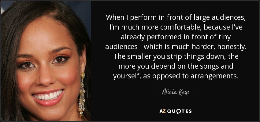 When I perform in front of large audiences, I'm much more comfortable, because I've already performed in front of tiny audiences - which is much harder, honestly. The smaller you strip things down, the more you depend on the songs and yourself, as opposed to arrangements. - Alicia Keys