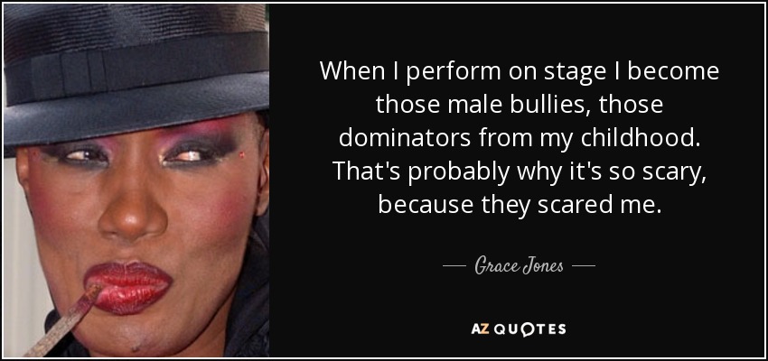 When I perform on stage I become those male bullies, those dominators from my childhood. That's probably why it's so scary, because they scared me. - Grace Jones