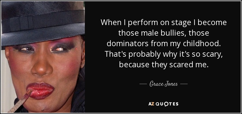 When I perform on stage I become those male bullies, those dominators from my childhood. That's probably why it's so scary, because they scared me. - Grace Jones