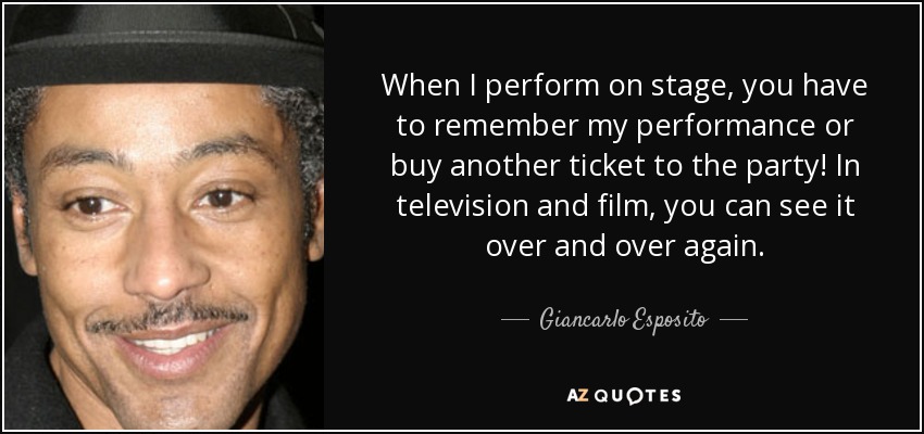 When I perform on stage, you have to remember my performance or buy another ticket to the party! In television and film, you can see it over and over again. - Giancarlo Esposito