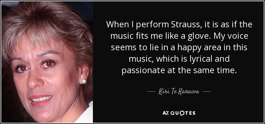 When I perform Strauss, it is as if the music fits me like a glove. My voice seems to lie in a happy area in this music, which is lyrical and passionate at the same time. - Kiri Te Kanawa