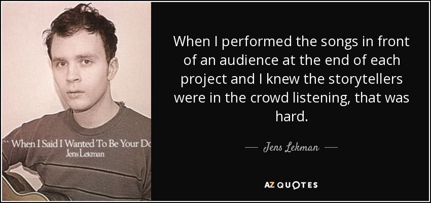 When I performed the songs in front of an audience at the end of each project and I knew the storytellers were in the crowd listening, that was hard. - Jens Lekman