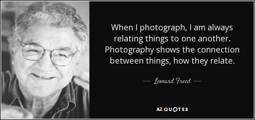 When I photograph, I am always relating things to one another. Photography shows the connection between things, how they relate. - Leonard Freed