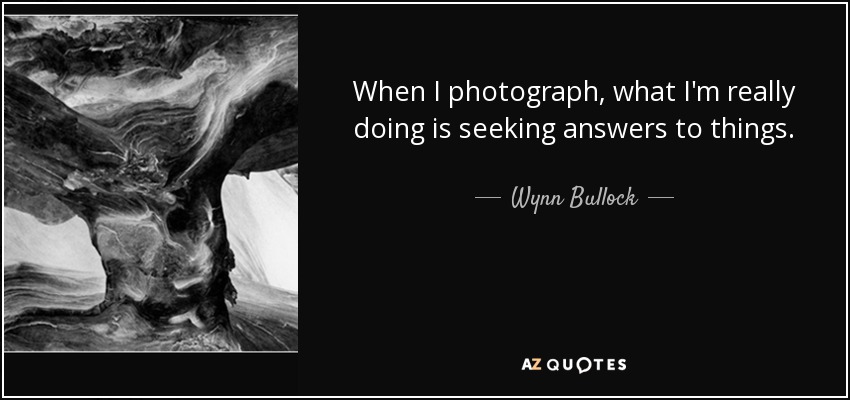 When I photograph, what I'm really doing is seeking answers to things. - Wynn Bullock