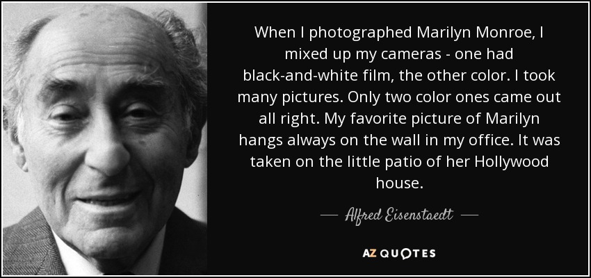 When I photographed Marilyn Monroe, I mixed up my cameras - one had black-and-white film, the other color. I took many pictures. Only two color ones came out all right. My favorite picture of Marilyn hangs always on the wall in my office. It was taken on the little patio of her Hollywood house. - Alfred Eisenstaedt