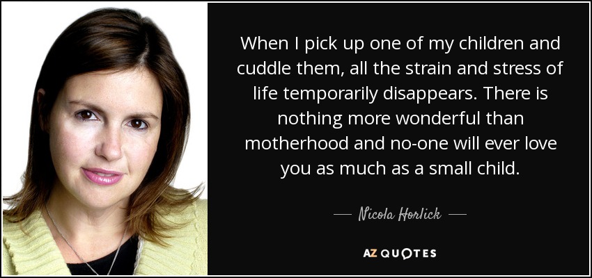 When I pick up one of my children and cuddle them, all the strain and stress of life temporarily disappears. There is nothing more wonderful than motherhood and no-one will ever love you as much as a small child. - Nicola Horlick