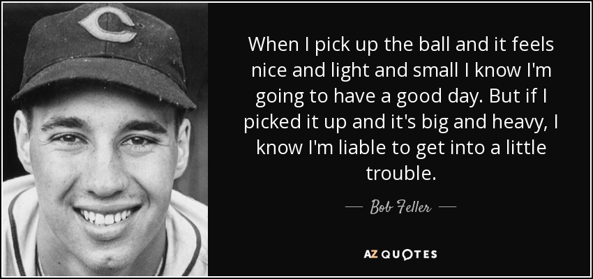 When I pick up the ball and it feels nice and light and small I know I'm going to have a good day. But if I picked it up and it's big and heavy, I know I'm liable to get into a little trouble. - Bob Feller