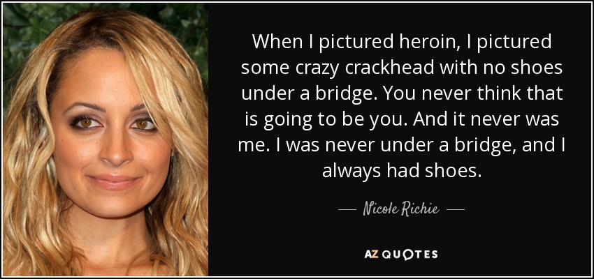 When I pictured heroin, I pictured some crazy crackhead with no shoes under a bridge. You never think that is going to be you. And it never was me. I was never under a bridge, and I always had shoes. - Nicole Richie