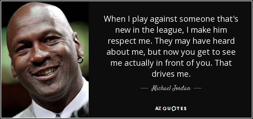 When I play against someone that's new in the league, I make him respect me. They may have heard about me, but now you get to see me actually in front of you. That drives me. - Michael Jordan