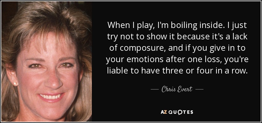 When I play, I'm boiling inside. I just try not to show it because it's a lack of composure, and if you give in to your emotions after one loss, you're liable to have three or four in a row. - Chris Evert