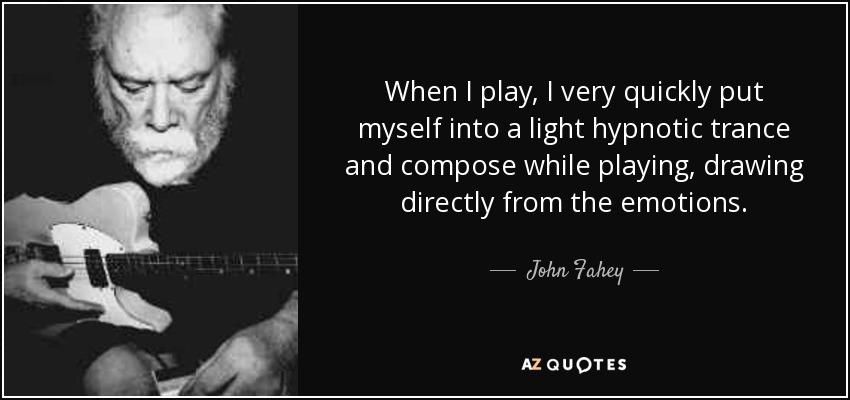 When I play, I very quickly put myself into a light hypnotic trance and compose while playing, drawing directly from the emotions. - John Fahey