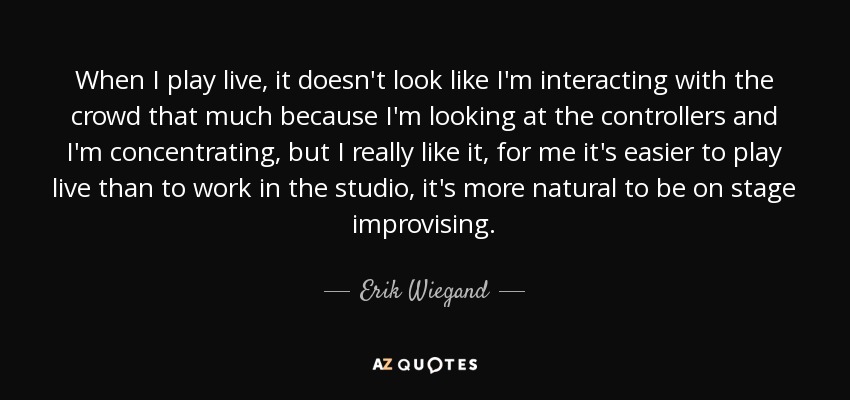 When I play live, it doesn't look like I'm interacting with the crowd that much because I'm looking at the controllers and I'm concentrating, but I really like it, for me it's easier to play live than to work in the studio, it's more natural to be on stage improvising. - Erik Wiegand
