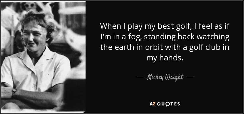 When I play my best golf, I feel as if I'm in a fog, standing back watching the earth in orbit with a golf club in my hands. - Mickey Wright