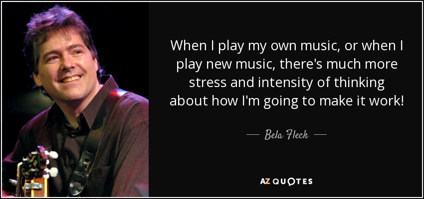 When I play my own music, or when I play new music, there's much more stress and intensity of thinking about how I'm going to make it work! - Bela Fleck