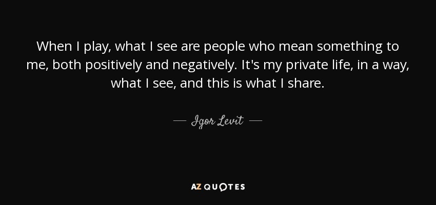 When I play, what I see are people who mean something to me, both positively and negatively. It's my private life, in a way, what I see, and this is what I share. - Igor Levit