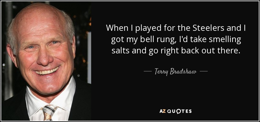 When I played for the Steelers and I got my bell rung, I'd take smelling salts and go right back out there. - Terry Bradshaw