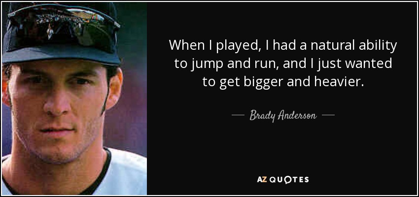 When I played, I had a natural ability to jump and run, and I just wanted to get bigger and heavier. - Brady Anderson