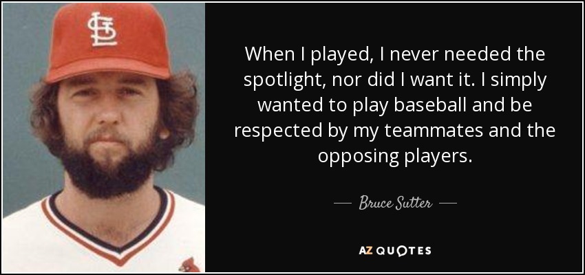 When I played, I never needed the spotlight, nor did I want it. I simply wanted to play baseball and be respected by my teammates and the opposing players. - Bruce Sutter