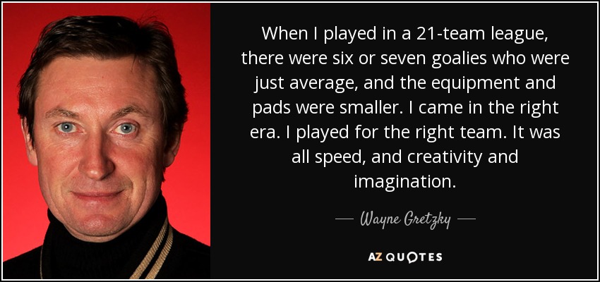 When I played in a 21-team league, there were six or seven goalies who were just average, and the equipment and pads were smaller. I came in the right era. I played for the right team. It was all speed, and creativity and imagination. - Wayne Gretzky