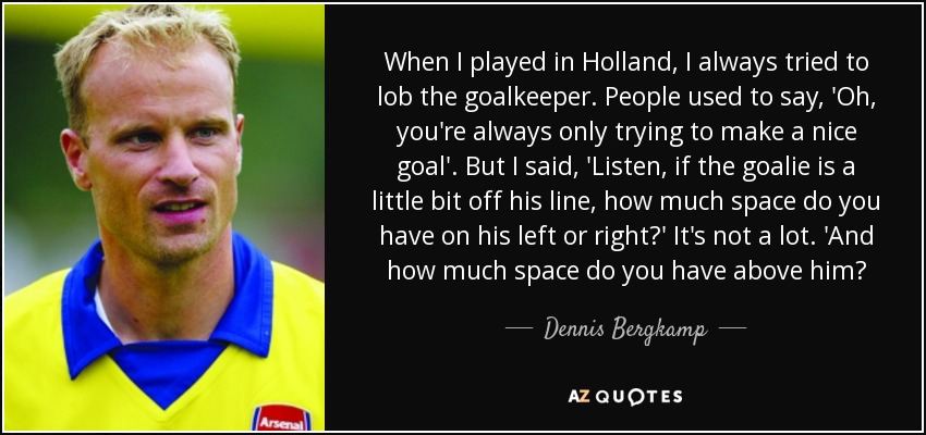 When I played in Holland, I always tried to lob the goalkeeper. People used to say, 'Oh, you're always only trying to make a nice goal'. But I said, 'Listen, if the goalie is a little bit off his line, how much space do you have on his left or right?' It's not a lot. 'And how much space do you have above him? - Dennis Bergkamp
